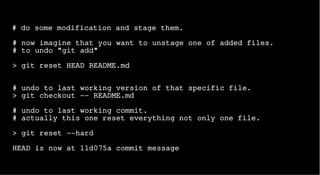 # do some modification and stage them.
# now imagine that you want to unstage one of added files.
# to undo "git add"
> git reset HEAD README.md
# undo to last working version of that specific file.
> git checkout -- README.md
# undo to last working commit.
# actually this one reset everything not only one file.
> git reset --hard
HEAD is now at 11d075a commit message
 
