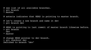 # see list of all availeble branches.
> git branch
* master
# asterix indicates that HEAD is pointing to master branch.
# let's create a new branch and name it dev
> git branch dev
# HEAD is pointing to last commit of master branch likewise before.
> git branch
dev
* master
# change HEAD pointer to dev branch.
> git checkout dev
Switched to branch 'dev'
 
