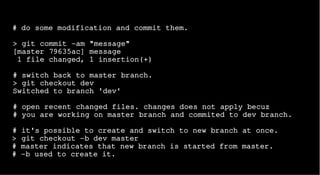 # do some modification and commit them.
> git commit -am "message"
[master 79635ac] message
1 file changed, 1 insertion(+)
# switch back to master branch.
> git checkout dev
Switched to branch 'dev'
# open recent changed files. changes does not apply becuz
# you are working on master branch and commited to dev branch.
# it's possible to create and switch to new branch at once.
> git checkout -b dev master
# master indicates that new branch is started from master.
# -b used to create it.
 