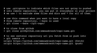 # use .gitignore to indicate which files are not going to pushed
# into remote repository. you can put it everywhere in your project
# we use ! to exclude some files and dirs and * for all of them.
# use this command when you want to have a local copy
# from remote repository. --bare is used
> git clone --bare ~/git-repo/
# to clone from github
> git clone git@github.com:smmsadrnezh/repo-name.git
# to see centeral repository url you fetch from or push into
> git remote -v
origin https://github.com/smmsadrnezh/repo-name.git (fetch)
origin https://github.com/smmsadrnezh/repo-name.git (push)
 