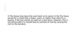 ¾ The lessee may lease the asset back to its owner in the first lease
period for a rental that is lower, same, or higher than what he is
paying, if the two rentals are paid on a spot basis. However, this is
not permissible if it should lead to contract of inah by varying the
rent or the duration.
 