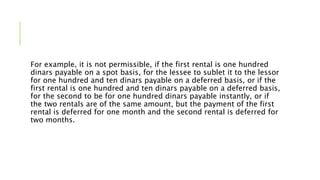 For example, it is not permissible, if the first rental is one hundred
dinars payable on a spot basis, for the lessee to sublet it to the lessor
for one hundred and ten dinars payable on a deferred basis, or if the
first rental is one hundred and ten dinars payable on a deferred basis,
for the second to be for one hundred dinars payable instantly, or if
the two rentals are of the same amount, but the payment of the first
rental is deferred for one month and the second rental is deferred for
two months.
 