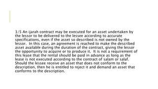 3/5 An ijarah contract may be executed for an asset undertaken by
the lessor to be delivered to the lessee according to accurate
specifications, even if the asset so described is not owned by the
lessor. In this case, an agreement is reached to make the described
asset available during the duration of the contract, giving the lessor
the opportunity to acquire or to produce it. It is not a requirement of
this lease that the rental should be paid in advance as long as the
lease is not executed according to the contract of salam or salaf.
Should the lessee receive an asset that does not conform to the
description, then he is entitled to reject it and demand an asset that
conforms to the description.
 