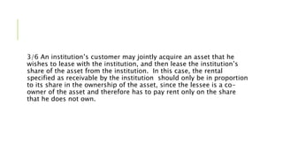 3/6 An institution’s customer may jointly acquire an asset that he
wishes to lease with the institution, and then lease the institution’s
share of the asset from the institution. In this case, the rental
specified as receivable by the institution should only be in proportion
to its share in the ownership of the asset, since the lessee is a co-
owner of the asset and therefore has to pay rent only on the share
that he does not own.
 