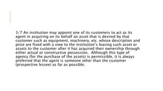 3/7 An institution may appoint one of its customers to act as its
agent in acquiring on its behalf an asset that is desired by that
customer such as equipment, machinery, etc. whose description and
price are fixed with a view to the institution’s leasing such asset or
assets to the customer after it has acquired their ownership through
either actual or constructive possession. Although this type of
agency (for the purchase of the assets) is permissible, it is always
preferred that the agent is someone other than the customer
(prospective lessee) as far as possible.
 