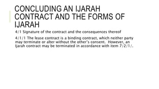 CONCLUDING AN IJARAH
CONTRACT AND THE FORMS OF
IJARAH
4/1 Signature of the contract and the consequences thereof
4/1/1 The lease contract is a binding contract, which neither party
may terminate or alter without the other’s consent. However, an
Ijarah contract may be terminated in accordance with item 7/2/1/.
 