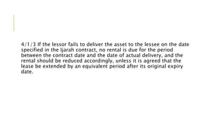 4/1/3 If the lessor fails to deliver the asset to the lessee on the date
specified in the Ijarah contract, no rental is due for the period
between the contract date and the date of actual delivery, and the
rental should be reduced accordingly, unless it is agreed that the
lease be extended by an equivalent period after its original expiry
date.
 