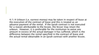 4/1/4 Urboun (i.e. earnest money) may be taken in respect of lease at
the execution of the contract of lease and this is treated as an
advance payment of the rental. If the Ijarah contract is not executed
for a reason attributable to the lessee, the lessor may retain the
urboun. However, it is preferable for the institution to waive any
amount in excess of the actual damager it has suffered, which is the
difference between the rental specified in the contract of lease and
the actual rental obtainable in an Ijarah contract with another lessee.
 