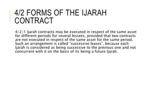 4/2 FORMS OF THE IJARAH
CONTRACT
4/2/1 Ijarah contracts may be executed in respect of the same asset
for different periods for several lessees, provided that two contracts
are not executed in respect of the same asset for the same period.
Such an arrangement is called “successive leases”, because each
Ijarah is considered as being successive to the previous one and not
concurrent with it on the basis of its being a future Ijarah.
 