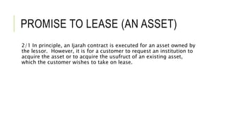 PROMISE TO LEASE (AN ASSET)
2/1 In principle, an Ijarah contract is executed for an asset owned by
the lessor. However, it is for a customer to request an institution to
acquire the asset or to acquire the usufruct of an existing asset,
which the customer wishes to take on lease.
 