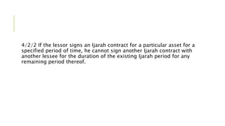 4/2/2 If the lessor signs an Ijarah contract for a particular asset for a
specified period of time, he cannot sign another Ijarah contract with
another lessee for the duration of the existing Ijarah period for any
remaining period thereof.
 