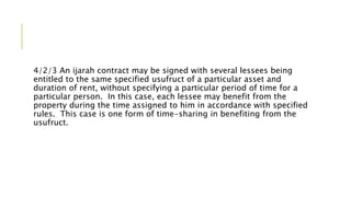 4/2/3 An ijarah contract may be signed with several lessees being
entitled to the same specified usufruct of a particular asset and
duration of rent, without specifying a particular period of time for a
particular person. In this case, each lessee may benefit from the
property during the time assigned to him in accordance with specified
rules. This case is one form of time-sharing in benefiting from the
usufruct.
 
