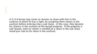 4/2/4 A lessee may invite co-lessees to share with him in the
usufruct to which he has a right, by assigning them shares in the
usufruct before entering into a sub-lease. In this case, they become
his sharers in the usufruct of the leased property. If the property is
sub-leased, each co-sharer is entitled to a share in the sub-lease
rental pro-rata to his share in the usufruct.
 