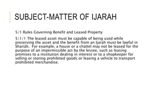 SUBJECT-MATTER OF IJARAH
5/1 Rules Governing Benefit and Leased Property
5/1/1 The leased asset must be capable of being used while
preserving the asset and the benefit from an Ijarah must be lawful in
Shariáh. For example, a house or a chattel may not be leased for the
purpose of an impermissible act by the lessee, such as leasing
premises to a institution dealing in interest or to a shopkeeper for
selling or storing prohibited goods or leasing a vehicle to transport
prohibited merchandise.
 