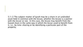 5/1/2 The subject-matter of Ijarah may be a share in an undivided
asset held in common with the lessee, whether the lessee is a partner
with the lessor or not. In this case, the lessee may benefit from the
leased share in the same way in which the lessor used to benefit from
it, i.e., by time-sharing or by identifying a particular part of the
property.
 