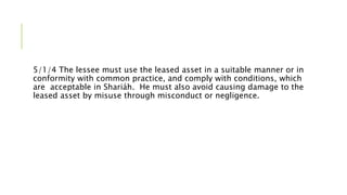 5/1/4 The lessee must use the leased asset in a suitable manner or in
conformity with common practice, and comply with conditions, which
are acceptable in Shariáh. He must also avoid causing damage to the
leased asset by misuse through misconduct or negligence.
 