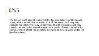 5/1/5
The lessor must accept responsibility for any defects of the leased
asset, which impair the intended use of the asset, and may not
exclude his liability for any impairment that the leased asset may
sustain, either by his own doing or as a result of events outside his
control, which affect the benefits intended to be available under the
Ijarah contract.
 