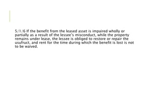 5/1/6 If the benefit from the leased asset is impaired wholly or
partially as a result of the lessee’s misconduct, while the property
remains under lease, the lessee is obliged to restore or repair the
usufruct, and rent for the time during which the benefit is lost is not
to be waived.
 