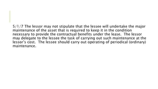 5/1/7 The lessor may not stipulate that the lessee will undertake the major
maintenance of the asset that is required to keep it in the condition
necessary to provide the contractual benefits under the lease. The lessor
may delegate to the lessee the task of carrying out such maintenance at the
lessor’s cost. The lessee should carry out operating of periodical (ordinary)
maintenance.
 
