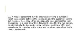 2/2 A master agreement may be drawn up covering a number of
Ijarah transactions between the institution and the customer, setting
out the case, there may either be a separate lease contract for each
transaction, in a specific written document signed by the two parties,
or alternatively the two parties may exchange notices of offer and
acceptance by referring to the terms and conditions contained in the
master agreement.
 