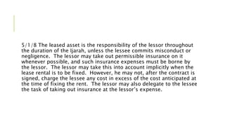 5/1/8 The leased asset is the responsibility of the lessor throughout
the duration of the Ijarah, unless the lessee commits misconduct or
negligence. The lessor may take out permissible insurance on it
whenever possible, and such insurance expenses must be borne by
the lessor. The lessor may take this into account implicitly when the
lease rental is to be fixed. However, he may not, after the contract is
signed, charge the lessee any cost in excess of the cost anticipated at
the time of fixing the rent. The lessor may also delegate to the lessee
the task of taking out insurance at the lessor’s expense.
 