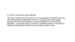 5/2 Rules Governing Lease Rentals
The lease rental may be in cash or in kind (goods) or benefit (service).
The rental must be specified, either as a lump sum covering the
duration of the Ijarah contract, or by instalments for parts of the
duration. It may also be for a fixed or variable amount, according to
whatever designated method the two parties agree upon.
 