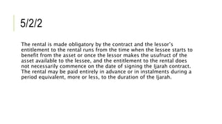 5/2/2
The rental is made obligatory by the contract and the lessor’s
entitlement to the rental runs from the time when the lessee starts to
benefit from the asset or once the lessor makes the usufruct of the
asset available to the lessee, and the entitlement to the rental does
not necessarily commence on the date of signing the Ijarah contract.
The rental may be paid entirely in advance or in instalments during a
period equivalent, more or less, to the duration of the Ijarah.
 
