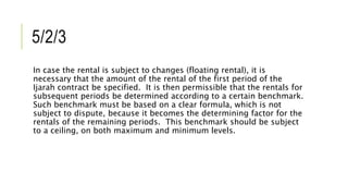 5/2/3
In case the rental is subject to changes (floating rental), it is
necessary that the amount of the rental of the first period of the
Ijarah contract be specified. It is then permissible that the rentals for
subsequent periods be determined according to a certain benchmark.
Such benchmark must be based on a clear formula, which is not
subject to dispute, because it becomes the determining factor for the
rentals of the remaining periods. This benchmark should be subject
to a ceiling, on both maximum and minimum levels.
 