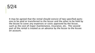 5/2/4
It may be agreed that the rental should consist of two specified parts:
one to be paid or transferred to the lessor and the other to be held by
the lessee to cover any expenses or costs approved by the lessor,
such as the cost of major maintenance, insurance, etc. The second
part of the rental is treated as an advance by the lessor to the lessee
on account.
 