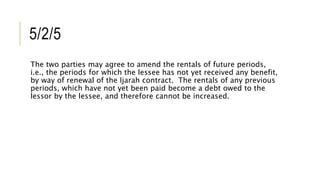 5/2/5
The two parties may agree to amend the rentals of future periods,
i.e., the periods for which the lessee has not yet received any benefit,
by way of renewal of the Ijarah contract. The rentals of any previous
periods, which have not yet been paid become a debt owed to the
lessor by the lessee, and therefore cannot be increased.
 
