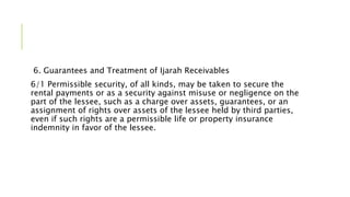 6. Guarantees and Treatment of Ijarah Receivables
6/1 Permissible security, of all kinds, may be taken to secure the
rental payments or as a security against misuse or negligence on the
part of the lessee, such as a charge over assets, guarantees, or an
assignment of rights over assets of the lessee held by third parties,
even if such rights are a permissible life or property insurance
indemnity in favor of the lessee.
 
