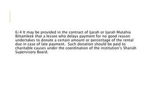 6/4 It may be provided in the contract of Ijarah or Ijarah Mutahia
Bittamleek that a lessee who delays payment for no good reason
undertakes to donate a certain amount or percentage of the rental
due in case of late payment. Such donation should be paid to
charitable causes under the coordination of the institution’s Shariáh
Supervisory Board.
 