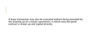 A lease transaction may also be executed without being preceded by
the drawing up of a master agreement, in which case the Ijarah
contract is drawn up and signed directly.
 