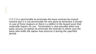 7/2/2 It is permissible to terminate the lease contract by mutual
consent but it is not permissible for one party to terminate it except
in case of force majeure or there is a defect in the leased asset that
materially impairs its use. Termination is also possible when one
party secures an option to terminate the contract in which case the
party who holds the option may exercise it during the specified
period.
 
