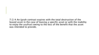 7/2/4 An Ijarah contract expires with the total destruction of the
leased asset in the case of leasing a specific asset or with the inability
to enjoy the usufruct owing to the loss of the benefit that the asset
was intended to provide.
 