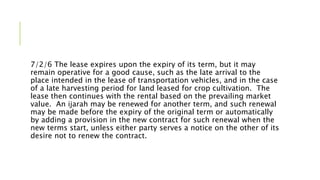7/2/6 The lease expires upon the expiry of its term, but it may
remain operative for a good cause, such as the late arrival to the
place intended in the lease of transportation vehicles, and in the case
of a late harvesting period for land leased for crop cultivation. The
lease then continues with the rental based on the prevailing market
value. An ijarah may be renewed for another term, and such renewal
may be made before the expiry of the original term or automatically
by adding a provision in the new contract for such renewal when the
new terms start, unless either party serves a notice on the other of its
desire not to renew the contract.
 