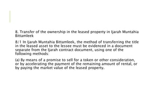 8. Transfer of the ownership in the leased property in Ijarah Muntahia
Bittamleek
8/1 In Ijarah Muntahia Bittamleek, the method of transferring the title
in the leased asset to the lessee must be evidenced in a document
separate from the Ijarah contract document, using one of the
following methods:
(a) By means of a promise to sell for a token or other consideration,
or by accelerating the payment of the remaining amount of rental, or
by paying the market value of the leased property.
 