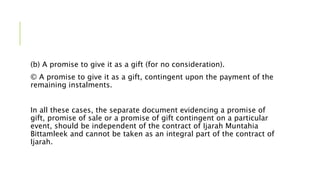 (b) A promise to give it as a gift (for no consideration).
© A promise to give it as a gift, contingent upon the payment of the
remaining instalments.
In all these cases, the separate document evidencing a promise of
gift, promise of sale or a promise of gift contingent on a particular
event, should be independent of the contract of Ijarah Muntahia
Bittamleek and cannot be taken as an integral part of the contract of
Ijarah.
 