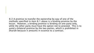 8/2 A promise to transfer the ownership by way of one of the
methods specified in item 8/1 above is a binding promise by the
lessor. However, a binding promise is binding on one party only,
while the other party must have the option not to proceed. This is to
avoid a bilateral promise by the two parties, which is prohibited in
Shariáh because it amounts in essence to a contract.
 