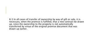 8/3 In all cases of transfer of ownership by way of gift or sale, it is
necessary, when the promise is fulfilled, that a new contract be drawn
up, since the ownership to the property is not automatically
transferred by virtue of the original promise document that was
drawn up earlier.
 