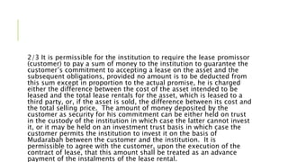 2/3 It is permissible for the institution to require the lease promissor
(customer) to pay a sum of money to the institution to guarantee the
customer’s commitment to accepting a lease on the asset and the
subsequent obligations, provided no amount is to be deducted from
this sum except in proportion to the actual promise, he is charged
either the difference between the cost of the asset intended to be
leased and the total lease rentals for the asset, which is leased to a
third party, or, if the asset is sold, the difference between its cost and
the total selling price. The amount of money deposited by the
customer as security for his commitment can be either held on trust
in the custody of the institution in which case the latter cannot invest
it, or it may be held on an investment trust basis in which case the
customer permits the institution to invest it on the basis of
Mudarabah between the customer and the institution. It is
permissible to agree with the customer, upon the execution of the
contract of lease, that this amount shall be treated as an advance
payment of the instalments of the lease rental.
 