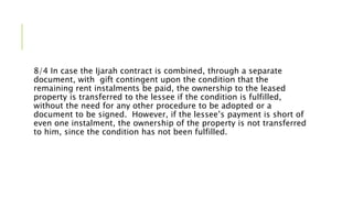 8/4 In case the Ijarah contract is combined, through a separate
document, with gift contingent upon the condition that the
remaining rent instalments be paid, the ownership to the leased
property is transferred to the lessee if the condition is fulfilled,
without the need for any other procedure to be adopted or a
document to be signed. However, if the lessee’s payment is short of
even one instalment, the ownership of the property is not transferred
to him, since the condition has not been fulfilled.
 