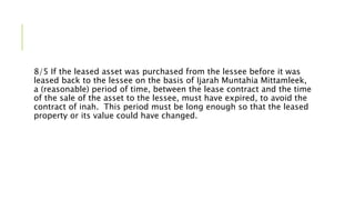 8/5 If the leased asset was purchased from the lessee before it was
leased back to the lessee on the basis of Ijarah Muntahia Mittamleek,
a (reasonable) period of time, between the lease contract and the time
of the sale of the asset to the lessee, must have expired, to avoid the
contract of inah. This period must be long enough so that the leased
property or its value could have changed.
 
