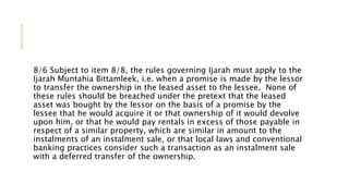 8/6 Subject to item 8/8, the rules governing Ijarah must apply to the
Ijarah Muntahia Bittamleek, i.e. when a promise is made by the lessor
to transfer the ownership in the leased asset to the lessee. None of
these rules should be breached under the pretext that the leased
asset was bought by the lessor on the basis of a promise by the
lessee that he would acquire it or that ownership of it would devolve
upon him, or that he would pay rentals in excess of those payable in
respect of a similar property, which are similar in amount to the
instalments of an instalment sale, or that local laws and conventional
banking practices consider such a transaction as an instalment sale
with a deferred transfer of the ownership.
 