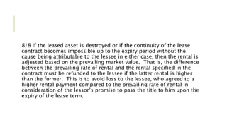 8/8 If the leased asset is destroyed or if the continuity of the lease
contract becomes impossible up to the expiry period without the
cause being attributable to the lessee in either case, then the rental is
adjusted based on the prevailing market value. That is, the difference
between the prevailing rate of rental and the rental specified in the
contract must be refunded to the lessee if the latter rental is higher
than the former. This is to avoid loss to the lessee, who agreed to a
higher rental payment compared to the prevailing rate of rental in
consideration of the lessor’s promise to pass the title to him upon the
expiry of the lease term.
 