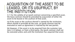 ACQUISITION OF THE ASSET TO BE
LEASED, OR ITS USUFRUCT, BY
THE INSTITUTION
3/1 For the validity of an Ijarah contract concerning a specified asset,
the lease contract should be preceded by acquisition of either the
asset to be leased or the usufruct of that asset.
(a) If the asset or the usufruct thereof is owned by the institution,
which should in principle be the case, an Ijarah contract may be
executed as soon as agreement is reached by the two parties.
(b) However, if the asset is to be acquired from the customer (see
item 3/2) below), or from a third party, the Ijarah contract shall not
be executed unless and until the institution has acquired that asset.
 