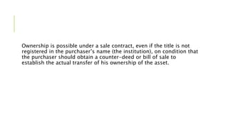 Ownership is possible under a sale contract, even if the title is not
registered in the purchaser’s name (the institution), on condition that
the purchaser should obtain a counter-deed or bill of sale to
establish the actual transfer of his ownership of the asset.
 