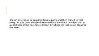 3/2 An asset may be acquired from a party and then leased to that
party. In this case, the Ijarah transaction should not be stipulated as
a condition of the purchase contract by which the institution acquires
the asset.
 