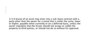 3/3 A lessee of an asset may enter into a sub-lease contract with a
party other than the owner for a rental that is either the same, lower
or higher, payable either currently or on a deferred basis, unless the
owner stipulates that the lessee should not assign or sublet the
property to third parties, or should not do so without his approval.
 