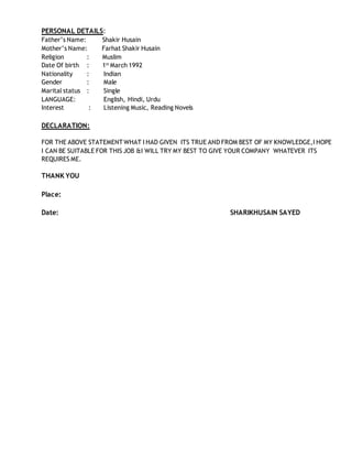 PERSONAL DETAILS:
Father’s Name: Shakir Husain
Mother’s Name: Farhat Shakir Husain
Religion : Muslim
Date Of birth : 1st
March 1992
Nationality : Indian
Gender : Male
Marital status : Single
LANGUAGE: English, Hindi, Urdu
Interest : Listening Music, Reading Novels
DECLARATION:
FOR THE ABOVE STATEMENT WHAT I HAD GIVEN ITS TRUE AND FROM BEST OF MY KNOWLEDGE,I HOPE
I CAN BE SUITABLE FOR THIS JOB &I WILL TRY MY BEST TO GIVE YOUR COMPANY WHATEVER ITS
REQUIRES ME.
THANK YOU
Place:
Date: SHARIKHUSAIN SAYED
 